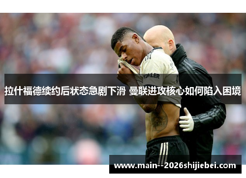 拉什福德续约后状态急剧下滑 曼联进攻核心如何陷入困境