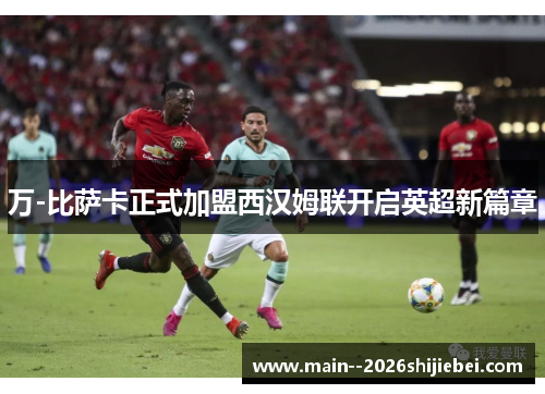 万-比萨卡正式加盟西汉姆联开启英超新篇章 万-比萨卡正式加盟西汉姆联开启英超新篇章